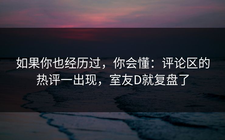 如果你也经历过，你会懂：评论区的热评一出现，室友D就复盘了