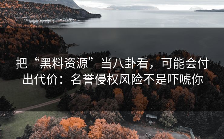 把“黑料资源”当八卦看，可能会付出代价：名誉侵权风险不是吓唬你