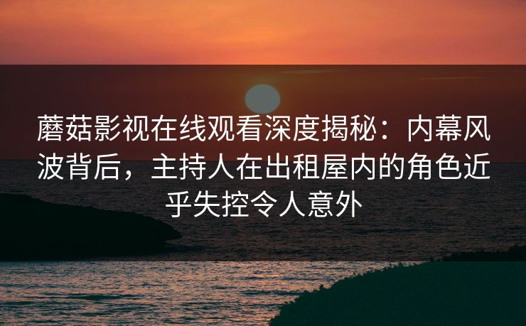 蘑菇影视在线观看深度揭秘：内幕风波背后，主持人在出租屋内的角色近乎失控令人意外