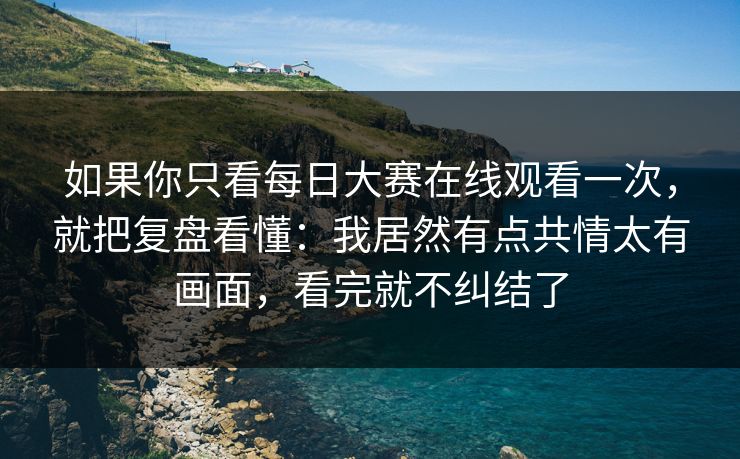 如果你只看每日大赛在线观看一次，就把复盘看懂：我居然有点共情太有画面，看完就不纠结了