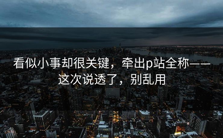 看似小事却很关键，牵出p站全称——这次说透了，别乱用