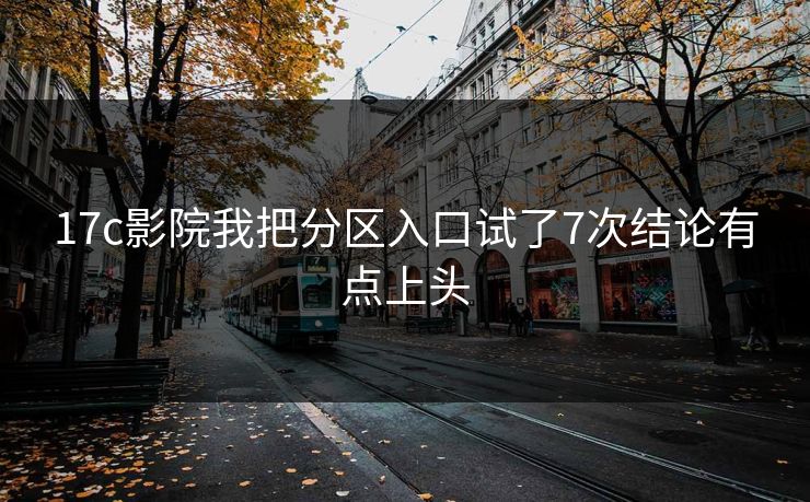 17c影院我把分区入口试了7次结论有点上头