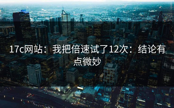 17c网站：我把倍速试了12次：结论有点微妙