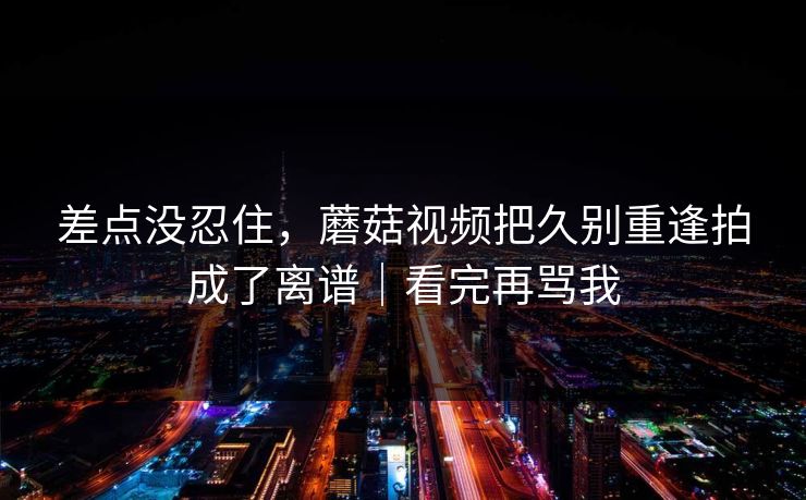差点没忍住，蘑菇视频把久别重逢拍成了离谱｜看完再骂我