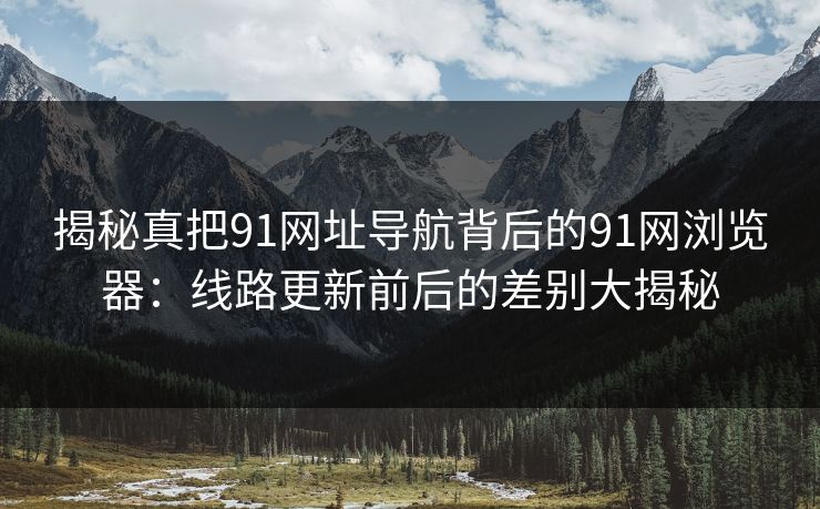 揭秘真把91网址导航背后的91网浏览器：线路更新前后的差别大揭秘